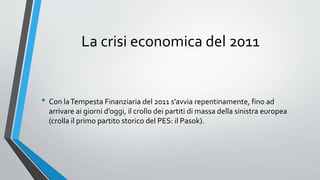 La crisi economica del 2011
• Con laTempesta Finanziaria del 2011 s’avvia repentinamente, fino ad
arrivare ai giorni d’oggi, il crollo dei partiti di massa della sinistra europea
(crolla il primo partito storico del PES: il Pasok).
 