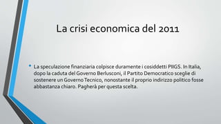 La crisi economica del 2011
• La speculazione finanziaria colpisce duramente i cosiddetti PIIGS. In Italia,
dopo la caduta del Governo Berlusconi, il Partito Democratico sceglie di
sostenere un GovernoTecnico, nonostante il proprio indirizzo politico fosse
abbastanza chiaro. Pagherà per questa scelta.
 
