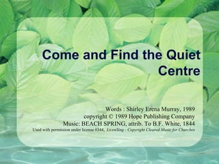 Come and Find the Quiet Centre Words : Shirley Erena Murray, 1989 copyright © 1989 Hope Publishing Company Music: BEACH SPRING, attrib. To B.F. White, 1844 Used with permission under license #344,  LicenSing - Copyright Cleared Music for Churches 