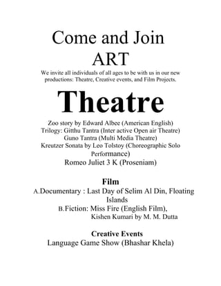 Come and Join
         ART
  We invite all individuals of all ages to be with us in our new
   productions: Theatre, Creative events, and Film Projects.




         Theatre
    Zoo story by Edward Albee (American English)
  Trilogy: Gitthu Tantra (Inter active Open air Theatre)
           Guno Tantra (Multi Media Theatre)
  Kreutzer Sonata by Leo Tolstoy (Choreographic Solo
                     Performance)
            Romeo Juliet 3 K (Proseniam)

                             Film
A.Documentary : Last Day of Selim Al Din, Floating
                          Islands
         B. Fiction: Miss Fire (English Film),
                        Kishen Kumari by M. M. Dutta

               Creative Events
    Language Game Show (Bhashar Khela)
 