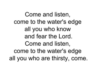 Come and listen,  come to the water's edge  all you who know  and fear the Lord. Come and listen,  come to the water's edge  all you who are thirsty, come. 