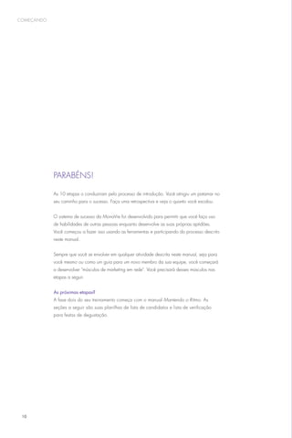 começando




            Parabéns!

            As 10 etapas o conduziram pelo processo de introdução. Você atingiu um patamar no
            seu caminho para o sucesso. Faça uma retrospectiva e veja o quanto você escalou.


            O sistema de sucesso da MonaVie foi desenvolvido para permitir que você faça uso
            de habilidades de outras pessoas enquanto desenvolve as suas próprias aptidões.
            Você começou a fazer isso usando as ferramentas e participando do processo descrito
            neste manual.


            Sempre que você se envolver em qualquer atividade descrita neste manual, seja para
            você mesmo ou como um guia para um novo membro da sua equipe, você começará
            a desenvolver músculos de marketing em rede. Você precisará desses músculos nas
            etapas a seguir.


            As próximas etapas?
            A fase dois do seu treinamento começa com o manual Mantendo o Ritmo. As
            seções a seguir são suas planilhas de lista de candidatos e lista de verificação
            para festas de degustação.




 10
 