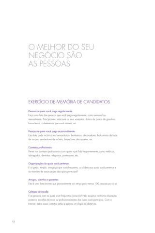 O melhor do seu
     negócio são
     as pessoas



     EXERCÍCIO DE MEMÓRIA DE CANDIDATOS

     Pessoas a quem você paga regularmente:
     Faça uma lista das pessoas que você paga regularmente, como semanal ou
     mensalmente. Principiantes: relacione os seus varejistas, donos de postos de gasolina,
     lavanderias, cabelereiros, personal trainers, etc.


     Pessoas a quem você paga ocasionalmente:
     Esta lista pode incluir o seu farmacêutico, bombeiros, decoradores, balconistas de lojas
     de roupas, vendedores de móveis, limpadores de carpetes, etc.


     Contatos profissionais:
     Pense nos contatos profissionais com quem você lida frequentemente, como médicos,
     advogados, dentistas, religiosos, professores, etc.


     Organizações às quais você pertence:
     E a igreja, templo, sinagoga que você frequenta, os clubes aos quais você pertence e
     as reuniões de associações das quais participa?


     Amigos, vizinhos e parentes:
     Esta é uma lista enorme que provavelmente vai atingir pelo menos 100 pessoas por si só.


     Colegas de escola:
     E as pessoas com as quais você frequentou a escola? Não esqueça nenhuma educação
     posterior, escolhas técnicas ou profissionalizantes das quais você participou. Com a
     Internet, todos esses contatos estão a apenas um clique de distância.




12
 