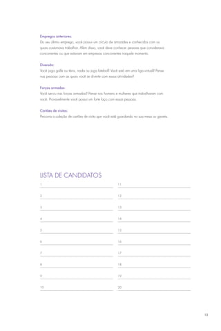 Empregos anteriores:
Do seu último emprego, você possui um círculo de amizades e conhecidos com os
quais costumava trabalhar. Além disso, você deve conhecer pessoas que considerava
concorrentes ou que estavam em empresas concorrentes naquele momento.


Diversão:
Você joga golfe ou tênis, nada ou joga futebol? Você está em uma liga virtual? Pense
nas pessoas com as quais você se diverte com essas atividades?


Forças armadas:
Você serviu nas forças armadas? Pense nos homens e mulheres que trabalharam com
você. Provavelmente você possui um forte laço com essas pessoas.


Cartões de visitas:
Percorra a coleção de cartões de visita que você está guardando na sua mesa ou gaveta.




Lista de candidatos
1                                                   11



2                                                   12



3                                                   13



4                                                   14



5                                                   15



6                                                   16



7                                                   17



8                                                   18



9                                                   19



10                                                  20




                                                                                         13
 
