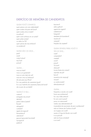 EXERCÍCIO DE MEMÓRIA DE CANDIDATOS
QUEM VOCÊ CONHECE...                             bancário?
quem parece com uma celebridade?                 editor gráfico?
quem acabou de parar de fumar?                   agente de viagens?
quem acabou de se mudar?                         cabeleireiro?
na política?                                     fotógrafo?
quem você conheceu em um avião?                  atendente de lavanderia?
quem pilota aviões?                              mecânico?
no rádio/na TV?                                  varejista?
quem precisa de mais dinheiro?                   limpador de carpetes?
na academia?
                                                 QUEM VENDEU PARA VOCÊ O
QUEM são os seus...                              SEU (A SUA)...
pais?                                            casa?
avós?                                            computador?
irmãs/irmãos?                                    carpete?
tias/tios?                                       carro?
primos?                                          pneus?
                                                 TV/som?
QUEM...                                          alianças?
mora ao lado?                                    óculos/lentes de contato?
mora a um quarteirão?                            aspirador de pó?
mora no outro lado da rua?                       barco?
mora em cima ou/embaixo?                         acessórios de camping?
dá aula para seus filhos?                        móveis?
foi o seu padrinho de casamento/guia?            ar condicionado?
foi a sua madrinha de casamento/dama de honra?   eletrodomésticos?
são os pais da sua babá?
                                                 QUEM...
QUEM É O SEU...                                  frequentou a escola com você?
carteiro?                                        foram seus professores?
entregador de jornais?                           foi o seu chefe anterior?
dentista?                                        foi com você à praia?
pastor/rabino/padre?                             possui um restaurante?
florista?                                        instalou seus eletrodomésticos?
advogado?                                        é presidente da associação de pais e professores?
contador?                                        está na Câmara de Comércio local?
agente de seguros?                               vai à igreja com você?
farmacêutico?                                    assistiu à Copa do Mundo com você?
veterinário?                                     é um policial?
garçom/garçonete favorito(a)?                    está nas forças armadas?
açougueiro?                                      é um ator?
padeiro?




                                                                                                     15
 