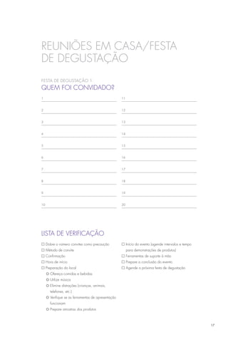 REUNIÕES EM CASA/festa
de degustação
Festa de degustação 1
Quem foi convidado?
1                                                 11



2                                                 12



3                                                 13



4                                                 14



5                                                 15



6                                                 16



7                                                 17



8                                                 18



9                                                 19



10                                                20




LISTA DE VERIFICAÇÃO
£ Dobre o número convites como precaução          £ Início do evento (agende intervalos e tempo
£ Método de convite                                    para demonstrações de produtos)
£ Confirmação                                     £ Ferramentas de suporte à mão
£ Hora de início                                  £ Prepare a conclusão do evento
£ Preparação do local                             £ Agende a próxima festa de degustação
	 ¡	Ofereça comidas e bebidas
	 ¡	Utilize música
	 ¡	Elimine distrações (crianças, animais,
		 telefones, etc.)
	 ¡	Verifique se as ferramentas de apresentação
		 funcionam
	 ¡	Prepare amostras dos produtos



                                                                                                   17
 