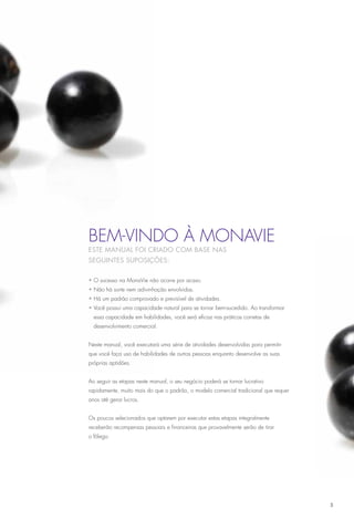 Bem-vindo à MonaVie
Este manual foi criado com base nas
seguintes suposições:


• O sucesso na MonaVie não ocorre por acaso.
• Não há sorte nem adivinhação envolvidas.
• Há um padrão comprovado e previsível de atividades.
• Você possui uma capacidade natural para se tornar bem-sucedido. Ao transformar
  essa capacidade em habilidades, você será eficaz nas práticas corretas de
  desenvolvimento comercial.


Neste manual, você executará uma série de atividades desenvolvidas para permitir
que você faça uso de habilidades de outras pessoas enquanto desenvolve as suas
próprias aptidões.


Ao seguir as etapas neste manual, o seu negócio poderá se tornar lucrativo
rapidamente, muito mais do que o padrão, o modelo comercial tradicional que requer
anos até gerar lucros.


Os poucos selecionados que optarem por executar estas etapas integralmente
receberão recompensas pessoais e financeiras que provavelmente serão de tirar
o fôlego.




                                                                                     3
 