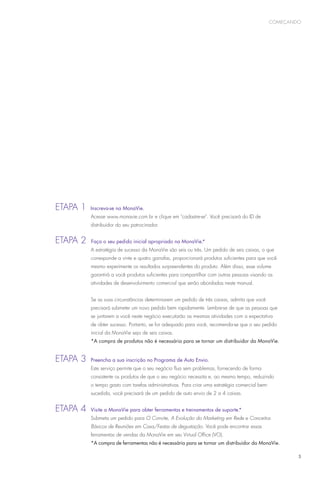 começando




E
	 tapa 1      Inscreva-se na MonaVie.
              Acesse www.monavie.com.br e clique em cadastre-se. Você precisará do ID de
              distribuidor do seu patrocinador.


Etapa 2
	              Faça o seu pedido inicial apropriado na MonaVie.*
              A estratégia de sucesso da MonaVie são seis ou três. Um pedido de seis caixas, o que
              corresponde a vinte e quatro garrafas, proporcionará produtos suficientes para que você
              mesmo experimente os resultados surpreendentes do produto. Além disso, esse volume
              garantirá a você produtos suficientes para compartilhar com outras pessoas visando as
              atividades de desenvolvimento comercial que serão abordadas neste manual.


              Se as suas circunstâncias determinarem um pedido de três caixas, admita que você
              precisará submeter um novo pedido bem rapidamente. Lembre-se de que as pessoas que
              se juntarem a você neste negócio executarão as mesmas atividades com a expectativa
              de obter sucesso. Portanto, se for adequado para você, recomenda-se que o seu pedido
              inicial da MonaVie seja de seis caixas.
              *A compra de produtos não é necessária para se tornar um distribuidor da MonaVie.


E
	 tapa 3 	Preencha a sua inscrição no Programa de Auto Envio.
              Este serviço permite que o seu negócio flua sem problemas, fornecendo de forma
              consistente os produtos de que o seu negócio necessita e, ao mesmo tempo, reduzindo
              o tempo gasto com tarefas administrativas. Para criar uma estratégia comercial bem-
              sucedida, você precisará de um pedido de auto envio de 2 a 4 caixas.


E
	 tapa 4 	 Visite a MonaVie para obter ferramentas e treinamentos de suporte.*
              Submeta um pedido para O Convite, A Evolução do Marketing em Rede e Conceitos
              Básicos de Reuniões em Casa/Festas de degustação. Você pode encontrar essas
              ferramentas de vendas da MonaVie em seu Virtual Office (VO).
              *A compra de ferramentas não é necessária para se tornar um distribuidor da MonaVie.

                                                                                                            5
 