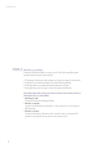 começando




      Etapa 5 	Desenvolva a sua confiança.
                   A liderança da MonaVie obteve um sucesso incrível. Você pode compartilhar desses
                   resultados através de quatro crenças básicas.


                   •  marketing em rede possui muitas vantagens em relação aos negócios convencionais.
                     O
                   •  MonaVie é uma empresa excelente com produtos de alta qualidade.
                     A
                   •  MonaVie oferece uma equipe de liderança experiente e eficiente.
                     A
                   •  ocê pode obter sucesso ao seguir o sistema de negócios da MonaVie.
                     V


      		           Você poderá desenvolver confiança em cada uma dessas áreas quando dominar as
                   informações chave. Eis onde obtê-las:
                   • Marketing em rede
                     Consulte A Evolução do Marketing em Rede.
                   • MonaVie, a empresa
                     Consulte o Kit do Distribuidor da MonaVie, os sites corporativos e os documentários
                     Black Diamond.
                   • MonaVie, o produto
                     Consulte os documentos corporativos sobre o produto e todos os treinamentos de
                     produtos no site específico do seu país em www.monavie.com.br.




  6
 