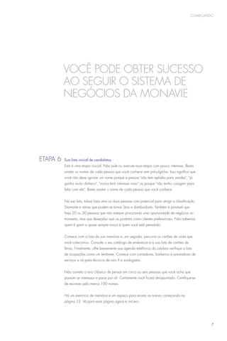 começando




             Você pode obter sucesso
             ao SEGUIR O SISTEMA DE
             NEGÓCIOS DA MonaVie




E
	 tapa 6 	Sua lista inicial de candidatos.
              Esta é uma etapa crucial. Não pule ou execute essa etapa com pouco interesse. Basta
              anotar os nomes de cada pessoa que você conhece sem pré-julgá-las. Isso significa que
              você não deve ignorar um nome porque a pessoa não tem aptidão para vendas, já
              ganha muito dinheiro, nunca terá interesse nisso ou porque não tenho coragem para
              falar com ela. Basta anotar o nome de cada pessoa que você conhece.


              Na sua lista, talvez haja uma ou duas pessoas com potencial para atingir a classificação
              Diamante e várias que podem se tornar Stars e distribuidores. Também é provável que
              haja 20 ou 30 pessoas que não estejam procurando uma oportunidade de negócios no
              momento, mas que desejarão usar os produtos como clientes preferenciais. Não sabemos
              quem é quem e quase sempre nunca é quem você está pensando.


              Comece com a lista da sua memória e, em seguida, percorra os cartões de visita que
              você colecionou. Consulte o seu catálogo de endereços e a sua lista de cartões de
              férias. Finalmente, olhe brevemente sua agenda telefônica do celulare verifique a lista
              de ocupações como um lembrete. Comece com contadores, barbeiros e prestadores de
              serviços e vá para técnicos de raio X e zoologistas.


              Não cometa o erro clássico de pensar em cinco ou seis pessoas que você acha que
              possam se interessar e parar por ali. Certamente você ficará desapontado. Certifique-se
              de escrever pelo menos 100 nomes.


              Há um exercício de memória e um espaço para anotar os nomes começando na
              página 12. Vá para essa página agora e inicie-o.




                                                                                                            7
 