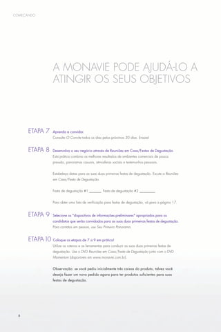 começando




                     A MonaVie pode ajudá-lo a
                     atingir os seus objetivos



      E
      	 tapa 7 	Aprenda a convidar.
                     Consulte O Convite todos os dias pelos próximos 30 dias. Ensaie!


      E
      	 tapa 8 	Desenvolva o seu negócio através de Reuniões em Casa/Festas de Degustação.
                     Esta prática combina os melhores resultados de ambientes comerciais de pouca
                     pressão, panoramas casuais, atmosferas sociais e testemunhos pessoais.


                     Estabeleça datas para as suas duas primeiras festas de degustação. Escute a Reuniões
                     em Casa/Festa de Degustação.


                     Festa de degustação #1________ Festa de degustação #2__________


                     Para obter uma lista de verificação para festas de degustação, vá para a página 17.


      E
      	 tapa 9 	Selecione os dispositivos de informações preliminares apropriados para os
                     candidatos que serão convidados para as suas duas primeiras festas de degustação.
                     Para contatos em pessoa, use Seu Primeiro Panorama.


      E
      	 tapa 10      Coloque as etapas de 7 a 9 em prática!
                     Utilize os roteiros e as ferramentas para conduzir as suas duas primeiras festas de
                     degustação. Use o DVD Reuniões em Casa/Festa de Degustação junto com o DVD
                     Momentum (disponíveis em www.monavie.com.br).


                     Observação: se você pediu inicialmente três caixas do produto, talvez você
                     deseja fazer um novo pedido agora para ter produtos suficientes para suas
                     festas de degustação.




  8
 