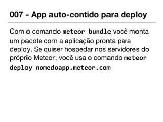 007 - App auto-contido para deploy
Com o comando meteor bundle você monta
um pacote com a aplicação pronta para
deploy. Se quiser hospedar nos servidores do
próprio Meteor, você usa o comando meteor
deploy nomedoapp.meteor.com
 