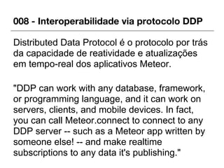 008 - Interoperabilidade via protocolo DDP
Distributed Data Protocol é o protocolo por trás
da capacidade de reatividade e atualizações
em tempo-real dos aplicativos Meteor.
"DDP can work with any database, framework,
or programming language, and it can work on
servers, clients, and mobile devices. In fact,
you can call Meteor.connect to connect to any
DDP server -- such as a Meteor app written by
someone else! -- and make realtime
subscriptions to any data it's publishing."
 