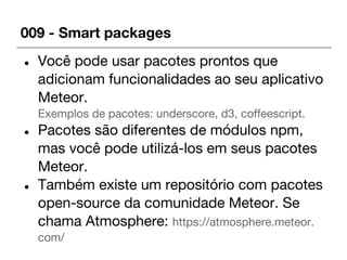 009 - Smart packages
● Você pode usar pacotes prontos que
adicionam funcionalidades ao seu aplicativo
Meteor.
Exemplos de pacotes: underscore, d3, coffeescript.
● Pacotes são diferentes de módulos npm,
mas você pode utilizá-los em seus pacotes
Meteor.
● Também existe um repositório com pacotes
open-source da comunidade Meteor. Se
chama Atmosphere: https://atmosphere.meteor.
com/
 