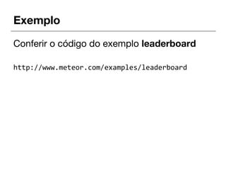 Exemplo
Conferir o código do exemplo leaderboard
http://www.meteor.com/examples/leaderboard
 