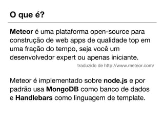 O que é?
Meteor é uma plataforma open-source para
construção de web apps de qualidade top em
uma fração do tempo, seja você um
desenvolvedor expert ou apenas iniciante.
traduzido de http://www.meteor.com/
Meteor é implementado sobre node.js e por
padrão usa MongoDB como banco de dados
e Handlebars como linguagem de template.
 