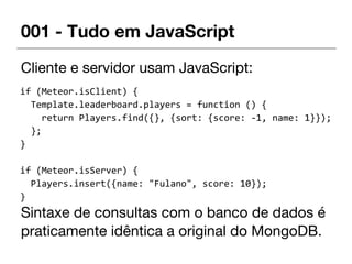 001 - Tudo em JavaScript
Cliente e servidor usam JavaScript:
Sintaxe de consultas com o banco de dados é
praticamente idêntica a original do MongoDB.
if (Meteor.isClient) {
Template.leaderboard.players = function () {
return Players.find({}, {sort: {score: -1, name: 1}});
};
}
if (Meteor.isServer) {
Players.insert({name: "Fulano", score: 10});
}
 