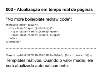 002 - Atualização em tempo real de páginas
"No more boilerplate redraw code":
Templates reativos. Quando o valor mudar, ele
será atualizado automaticamente.
<template name="player">
<div class="player {{selected}}">
<span class="name">{{name}}</span>
<span class="score">{{score}}</span>
</div>
</template>
------------------------------------------------------------------
Players.update("507f191e810c19729de860ea", {$inc: {score: 5}});
 