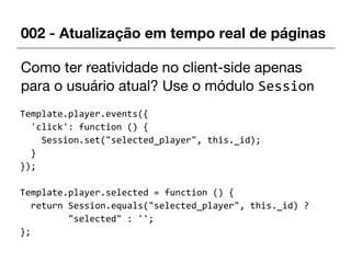 002 - Atualização em tempo real de páginas
Como ter reatividade no client-side apenas
para o usuário atual? Use o módulo Session
Template.player.events({
'click': function () {
Session.set("selected_player", this._id);
}
});
Template.player.selected = function () {
return Session.equals("selected_player", this._id) ?
"selected" : '';
};
 