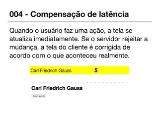 004 - Compensação de latência
Quando o usuário faz uma ação, a tela se
atualiza imediatamente. Se o servidor rejeitar a
mudança, a tela do cliente é corrigida de
acordo com o que aconteceu realmente.
 