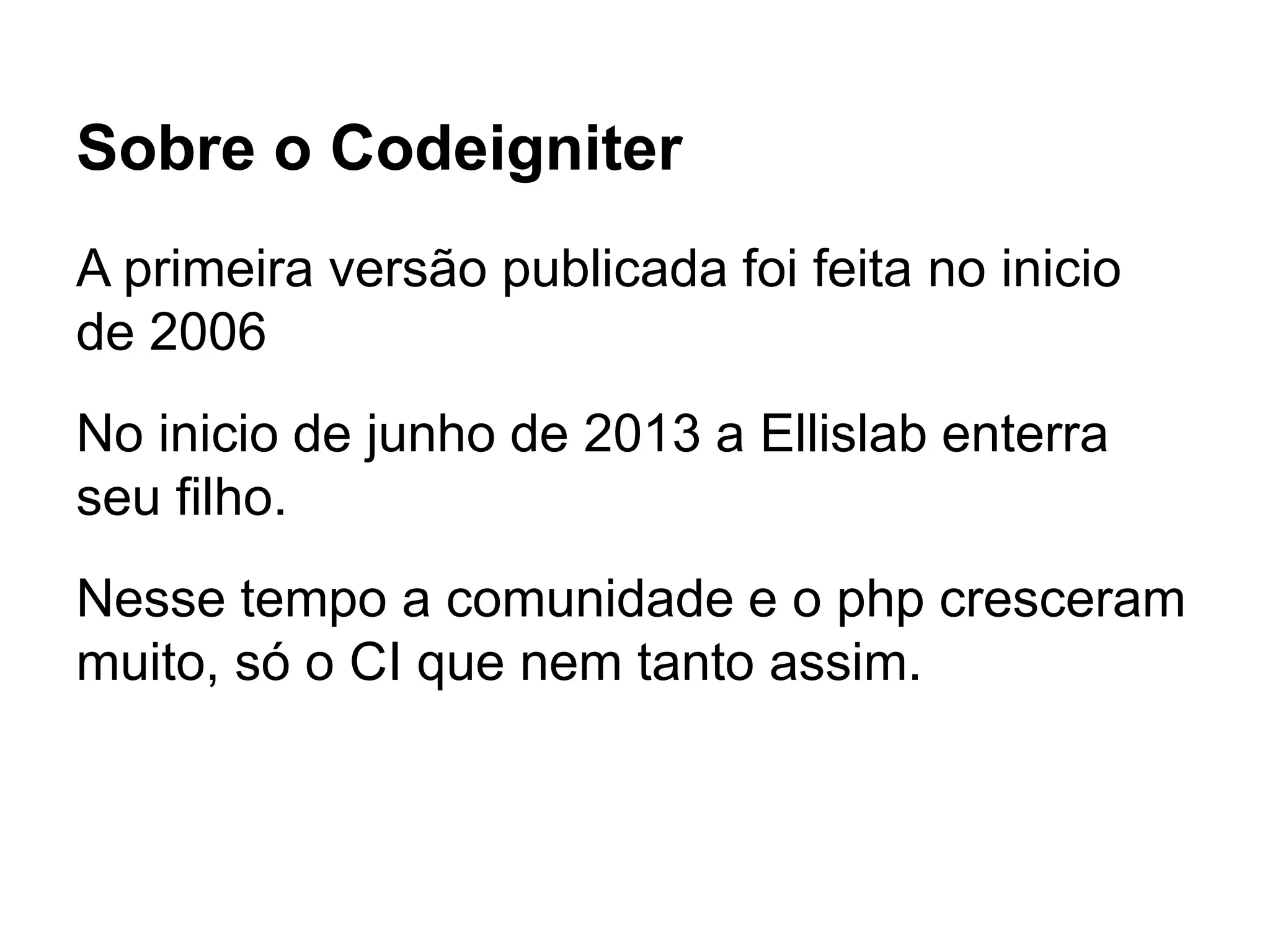 Sobre o Codeigniter
A primeira versão publicada foi feita no inicio
de 2006
No inicio de junho de 2013 a Ellislab enterra
seu filho.
Nesse tempo a comunidade e o php cresceram
muito, só o CI que nem tanto assim.
 