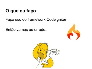 O que eu faço
Faço uso do framework Codeigniter
Então vamos ao errado...
 