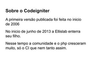 Sobre o Codeigniter
A primeira versão publicada foi feita no inicio
de 2006
No inicio de junho de 2013 a Ellislab enterra
seu filho.
Nesse tempo a comunidade e o php cresceram
muito, só o CI que nem tanto assim.
 
