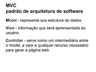 MVC
padrão de arquitetura de software
Model - representa sua estrutura de dados
View - informação que será aprensentada ao
usuário
Controller - serve como um intermediário entre
o model, a view e qualquer recurso necessário
para gerar a página web
 