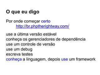O que eu digo
Por onde começar certo
http://br.phptherightway.com/
use a última versão estável
conheça os gerenciadores de dependência
use um controle de versão
use um debug
escreva testes
conheça a linguagem, depois use um framework
 