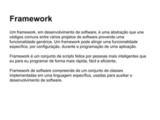 Framework
Um framework, em desenvolvimento de software, é uma abstração que une
códigos comuns entre vários projetos de software provendo uma
funcionalidade genérica. Um framework pode atingir uma funcionalidade
específica, por configuração, durante a programação de uma aplicação.
Framework é um conjunto de scripts feitos por pessoas mais inteligentes que
eu para eu programar de forma mais rápida, fácil e eficiente.
Framework de software compreende de um conjunto de classes
implementadas em uma linguagem específica, usadas para auxiliar o
desenvolvimento de software.
 