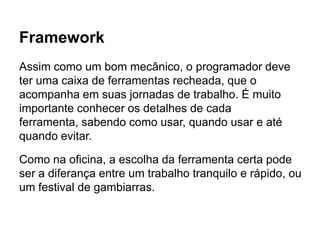 Framework
Assim como um bom mecânico, o programador deve
ter uma caixa de ferramentas recheada, que o
acompanha em suas jornadas de trabalho. É muito
importante conhecer os detalhes de cada
ferramenta, sabendo como usar, quando usar e até
quando evitar.
Como na oficina, a escolha da ferramenta certa pode
ser a diferança entre um trabalho tranquilo e rápido, ou
um festival de gambiarras.
 