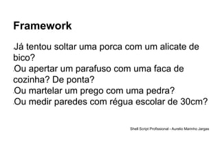 Framework
•Já tentou soltar uma porca com um alicate de
bico?
•Ou apertar um parafuso com uma faca de
cozinha? De ponta?
•Ou martelar um prego com uma pedra?
•Ou medir paredes com régua escolar de 30cm?
Shell Script Profissional - Aurelio Marinho Jargas
 