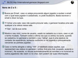 Busca por Email : caso vc esteja procurando algum jogador e souber o email com o qual esse jogador é cadastrado, vc pode localizá-lo. Basta escrever o email e clicar na lupa. 2 Itens de 2 a 5 : Achar uma sala: caso não queira procurar sala, o gamezer localiza uma sala qualquer e te coloca nessa sala. Sair : sai da sua conta 3 Mostra o seu nick ( nome de usuario, usado no cadastro ou o novo, caso vc jah o tenha mudado. Também exibe a última vez que vc entrou na conta, quando se cadastrou no gamezer e também o seu “rating”, que é uma espécie de contador de experiência, aumenta conforme vc vai jogando e principalmente vencendo as partidas jogadas. 4 Caso vc tenha atingido o rating “100”, é habilitado essas opções, que representam seu status no gamezer ( online, livre pra chat, ocupado, ausente e invisível ). No ausente, vc recusa automaticamente os convites e no invisível os outros jogadores não veem vc no chat, nem podem ver suas informações. 5 