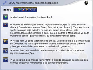 Item 6 :   Mostra as informações dos itens 4 e 5    Mostra as informações do seu registro de conta, que vc pode inclusive alterar ( Data de Nascimento, Sexo, País, Nick, seu Avatar ). Também tem a opção para que seja exibidos ou não seu email, sexo, idade , país ( recomendado exibir somente o país, que é o padrão ). Mais abaixo vc pode mudar sua senha ( palavra-chave ) ou ainda remover sua conta.    Nesse item vc pode fazer parte de um clã. Vc coloca o Id e a Senha e Clica em Conectar. Se jah faz parte de um, mostra informações desse clã e se quiser, pode sair dele ( ao menos no cadastro do gamezer ).    Nesse item, tem uma lista de musica que vc pode colocar pra tocar e algumas outras opções.    Se vc já tem pelo menos rating “100”, é exibido essa aba que mostra seu histórico de jogos ( Adversários e se ganhou ou perdeu ) 