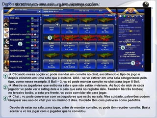 Depois de entrar em uma sala, vc tem algumas opções :    Clicando nessa opção vc pode mandar um convite no chat, escolhendo o tipo de jogo e depois clicando em uma seta que é exibida. OBS : se vc estiver em uma sala categorizada pelo tipo, como nesse exemplo, 8 Ball – 3, vc só pode mandar convite no chat para jogar 8 Ball. 1 1 2    Mostra os jogadores que estão na sala e que não estão invisíveis. Ao lado do nick de cada jogador vc pode ver o rating dele e o país que está no registro dele. Também há três botões; no terceiro botão, a seta pra frente, vc pode convidar ele para jogar. 2 Sala onde vc está 3 São os jogos que estão havendo na sala. Vc pode entrar e assistir ao jogo. 4    Chat ; vc pode conversar com os jogadores que estão na sala. Mas cuidado, palavrões podem bloquear seu uso do chat por no mínimo 2 dias. Cuidado tbm com palavras como pedofilia. 4 Depois de estar na sala, para jogar, além de mandar convite, vc pode tbm receber convite. Basta aceitar e vc irá jogar com o jogador que te convidou. 