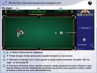 No jogo : 1 3 2 4    Nicks e Placar para os Jogadores 1 2    Tempo de jogo; A seta aponta para o jogador de quem é a vez de tacar. 3    Chat para vc interagir com o outro jogador ou quem estiver assistindo. No botão “Sair do Jogo”, vc sai do jogo   4 5    Para tacar, direcionar o taco, apertar e segurar o botão esquerdo do mouse. Observe o taco indo pra frente e pra trás. Dependendo da posição que estiver o taco quando vc soltar o botão do mouse, a bola vai com uma determinada força. 5 