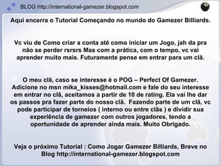 Aqui encerra o Tutorial Começando no mundo do Gamezer Billiards.  Vc viu de Como criar a conta até como iniciar um Jogo, jah da pra não se perder rsrsrs Mas com a prática, com o tempo, vc vai aprender muito mais. Futuramente pense em entrar para um clã. O meu clã, caso se interesse é o POG – Perfect Of Gamezer. Adicione no msn mika_kisses@hotmail.com e fale do seu interesse em entrar no clã, aceitamos a partir de 10 de rating. Ela vai lhe dar os passos pra fazer parte do nosso clã.  Fazendo parte de um clã, vc pode participar de torneios ( interno ou entre clãs ) e dividir sua experiência de gamezer com outros jogadores, tendo a oportunidade de aprender ainda mais. Muito Obrigado. Veja o próximo Tutorial : Como Jogar Gamezer Billiards, Breve no Blog http://international-gamezer.blogspot.com 