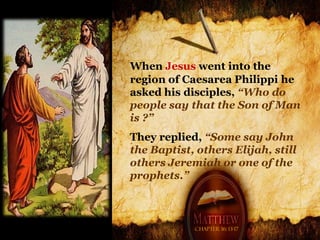 When Jesus went into the
region of Caesarea Philippi he
asked his disciples, “Who do
people say that the Son of Man
is ?”
They replied, “Some say John
the Baptist, others Elijah, still
others Jeremiah or one of the
prophets.”



            Chapter 16: 13-17
 