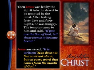 Then Jesus was led by the
   Spirit into the desert to
   be tempted by the
   devil. After fasting
   forty days and forty
   nights, he was hungry.
   The tempter came to
   him and said, "If you
   are the Son of God, tell
   these stones to become
   bread."

Jesus answered, "It is
    written: 'Man does not
    live on bread alone,
    but on every word that
    comes from the mouth
    of God."
 