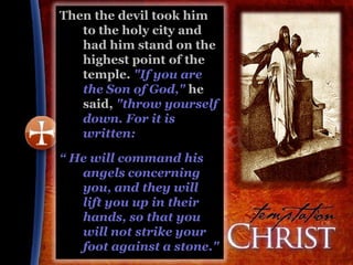 Then the devil took him
   to the holy city and
   had him stand on the
   highest point of the
   temple. "If you are
   the Son of God," he
   said, "throw yourself
   down. For it is
   written:

“ He will command his
   angels concerning
   you, and they will
   lift you up in their
   hands, so that you
   will not strike your
   foot against a stone."
 