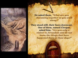 He asked them, "What are you
    discussing together as you walk
                along?"

They stood still, their faces downcast.
      One of them, named Cleopas,
       asked him, "Are you only a
     visitor to Jerusalem and do not
        know the things that have
     happened there in these days?"




               Chapter 24: 13-34
 