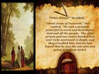 "What things?" he asked.

"About Jesus of Nazareth," they
    replied. "He was a prophet,
 powerful in word and deed before
 God and all the people. The chief
priests and our rulers handed him
 over to be sentenced to death, and
  they crucified him; but we had
hoped that he was the one who was
       going to redeem Israel.




          Chapter 24: 13-34
 