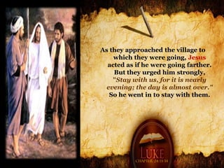 As they approached the village to
    which they were going, Jesus
  acted as if he were going farther.
    But they urged him strongly,
    "Stay with us, for it is nearly
 evening; the day is almost over."
   So he went in to stay with them.




           Chapter 24: 13-34
 