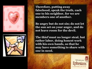 Therefore, putting away
falsehood, speak the truth, each
one to his neighbor, for we are
members one of another.

Be angry but do not sin; do not let
the sun set on your anger, and do
not leave room for the devil.

The thief must no longer steal, but
rather labor, doing honest work
with his own hands, so that he
may have something to share with
one in need.




                          Chapter 24: 13-34
 