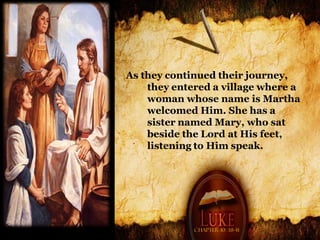 As they continued their journey,
    they entered a village where a
    woman whose name is Martha
    welcomed Him. She has a
    sister named Mary, who sat
    beside the Lord at His feet,
    listening to Him speak.




             Chapter 10: 38-41
 