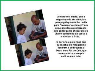 Lembro-me, então, que a segurança de ser atendido pelo papai quando lhe pedia para "começar o começo" era o que me dava a certeza de  que conseguiria chegar até ao último pedacinho da casca e saborear a fruta.  O carinho e a atenção que eu recebia do meu pai me levaram a pedir ajuda a Deus, meu Pai do Céu, que nunca morre e sempre está ao meu lado. 