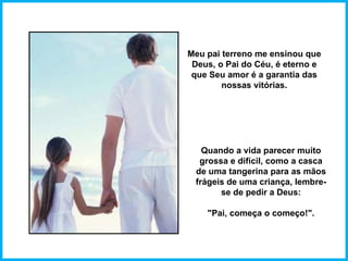 Meu pai terreno me ensinou que Deus, o Pai do Céu, é eterno e que Seu amor é a garantia das nossas vitórias. Quando a vida parecer muito grossa e difícil, como a casca de uma tangerina para as mãos frágeis de uma criança, lembre-se de pedir a Deus: "Pai, começa o começo!". 