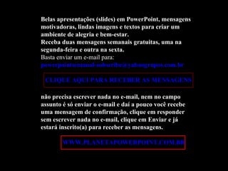 Belas apresentações (slides) em PowerPoint, mensagens motivadoras, lindas imagens e textos para criar um ambiente de alegria e bem-estar. Receba duas mensagens semanais gratuitas, uma na segunda-feira e outra na sexta. Basta enviar um e-mail para:  [email_address]   CLIQUE AQUI PARA RECEBER AS MENSAGENS não precisa escrever nada no e-mail, nem no campo assunto é só enviar o e-mail e daí a pouco você recebe uma mensagem de confirmação, clique em responder sem escrever nada no e-mail, clique em Enviar e já estará inscrito(a) para receber as mensagens.  Acesse:  WWW.PLANETAPOWERPOINT.COM.BR 