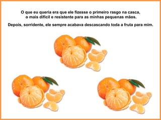 O que eu queria era que ele fizesse o primeiro rasgo na casca, o mais difícil e resistente para as minhas pequenas mãos. Depois, sorridente, ele sempre acabava descascando toda a fruta para mim. 