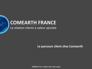 COMEARTH France - Relation client à valeur ajoutée
COMEARTH FRANCE
La relation clients à valeur ajoutée
Le parcours client chez Comearth
 